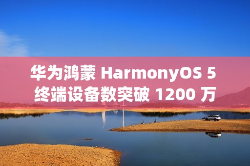 华为鸿蒙 HarmonyOS 5 终端设备数突破 1200 万