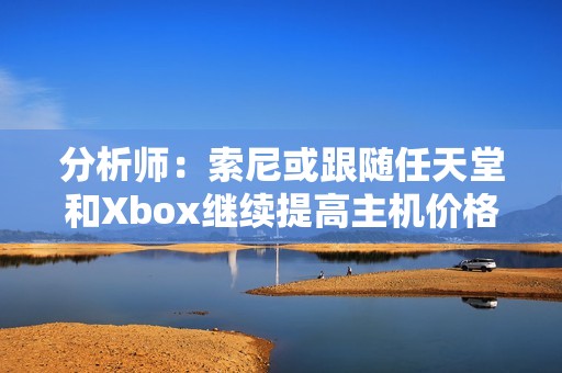 分析师：索尼或跟随任天堂和Xbox继续提高主机价格！