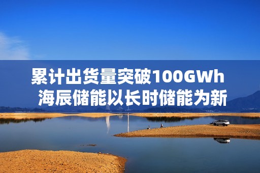 累计出货量突破100GWh  海辰储能以长时储能为新引擎
