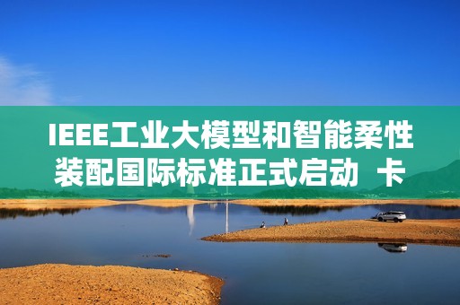 IEEE工业大模型和智能柔性装配国际标准正式启动  卡奥斯联合主导