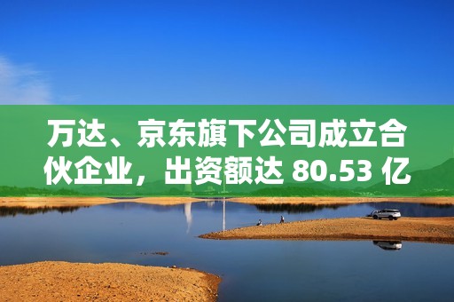万达、京东旗下公司成立合伙企业，出资额达 80.53 亿元