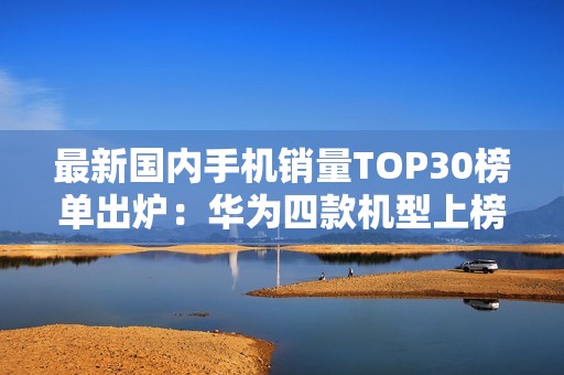 最新国内手机销量TOP30榜单出炉：华为四款机型上榜