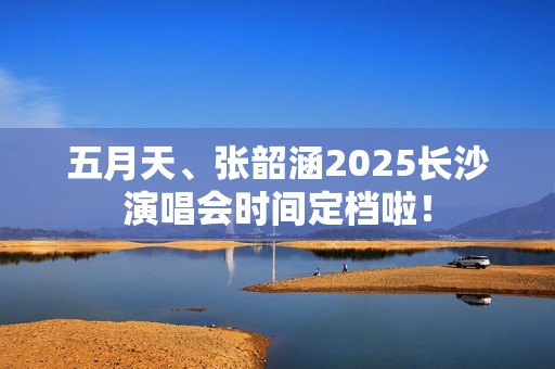 五月天、张韶涵2025长沙演唱会时间定档啦！