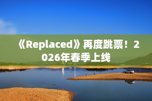 《Replaced》再度跳票！2026年春季上线