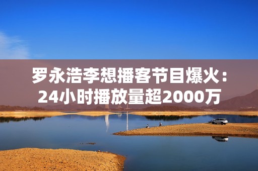 罗永浩李想播客节目爆火：24小时播放量超2000万