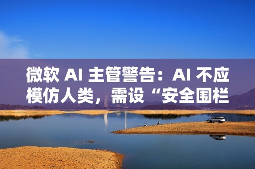 微软 AI 主管警告：AI 不应模仿人类，需设“安全围栏”