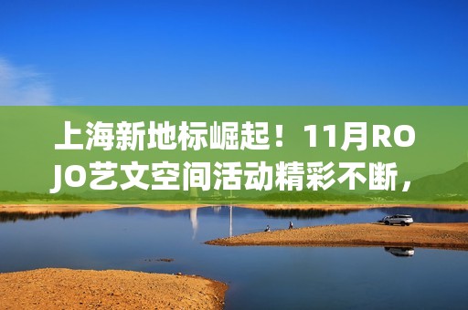 上海新地标崛起！11月ROJO艺文空间活动精彩不断，打造城市文化新名片(上海新地标是哪些地方)