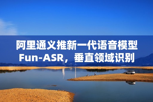 阿里通义推新一代语音模型Fun-ASR，垂直领域识别准确率提升15%以上