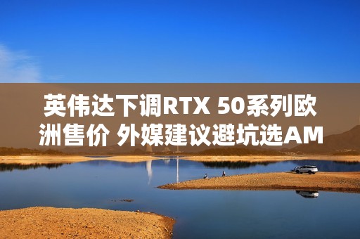 英伟达下调RTX 50系列欧洲售价 外媒建议避坑选AMD