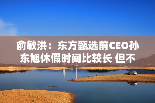 俞敏洪：东方甄选前CEO孙东旭休假时间比较长 但不是离职