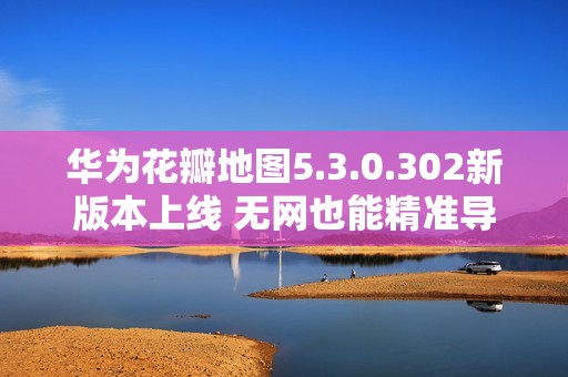 华为花瓣地图5.3.0.302新版本上线 无网也能精准导航