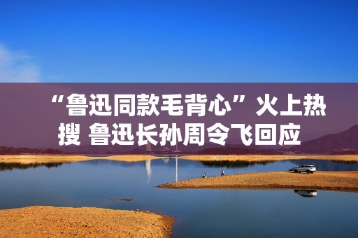 “鲁迅同款毛背心”火上热搜 鲁迅长孙周令飞回应
