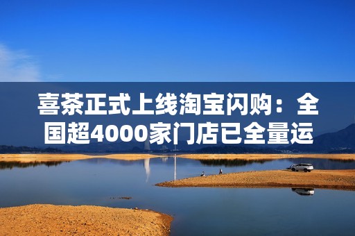 喜茶正式上线淘宝闪购：全国超4000家门店已全量运营