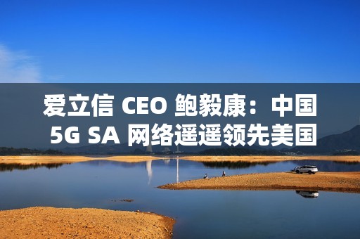 爱立信 CEO 鲍毅康：中国 5G SA 网络遥遥领先美国