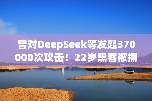 曾对DeepSeek等发起370000次攻击！22岁黑客被捕：运营史上最大僵尸网络