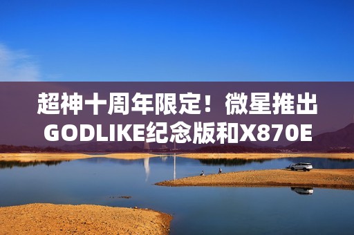 超神十周年限定！微星推出GODLIKE纪念版和X870E MAX系列主板