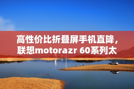 高性价比折叠屏手机直降，联想motorazr 60系列太香了