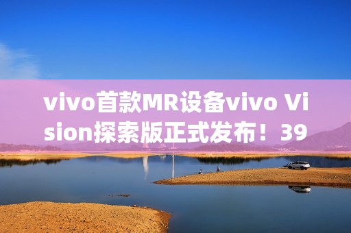 vivo首款MR设备vivo Vision探索版正式发布！398g轻量机身+双目8K臻彩屏