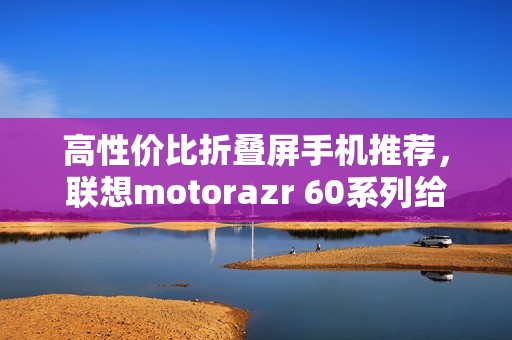 高性价比折叠屏手机推荐，联想motorazr 60系列给出最优解？