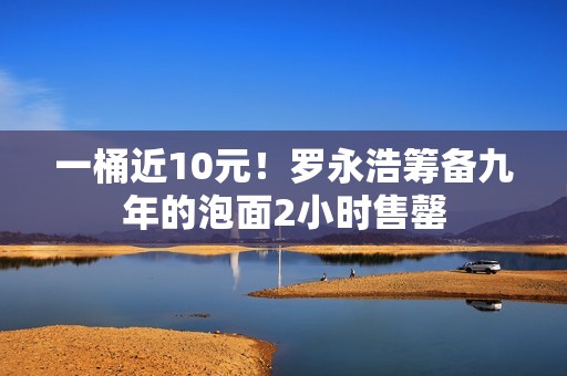 一桶近10元！罗永浩筹备九年的泡面2小时售罄