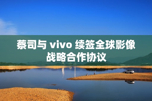 蔡司与 vivo 续签全球影像战略合作协议