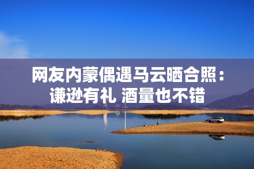 网友内蒙偶遇马云晒合照：谦逊有礼 酒量也不错