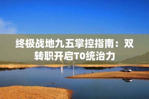 终极战地九五掌控指南：双转职开启T0统治力