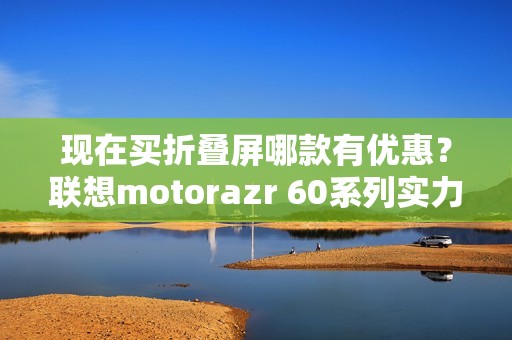 现在买折叠屏哪款有优惠？联想motorazr 60系列实力出圈