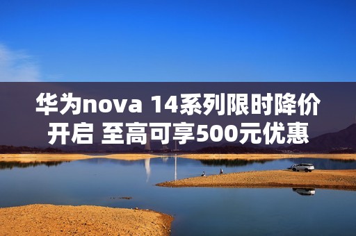 华为nova 14系列限时降价开启 至高可享500元优惠