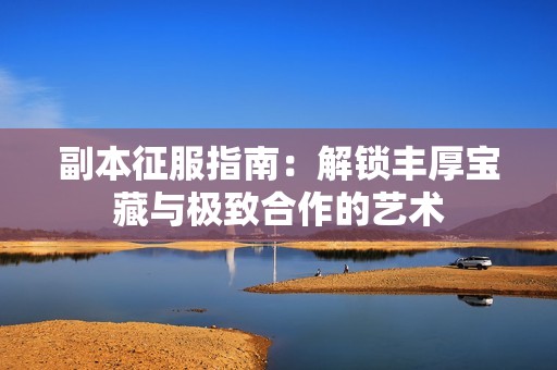 副本征服指南：解锁丰厚宝藏与极致合作的艺术