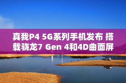 真我P4 5G系列手机发布 搭载骁龙7 Gen 4和4D曲面屏