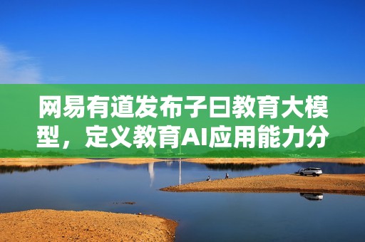 网易有道发布子曰教育大模型，定义教育AI应用能力分级