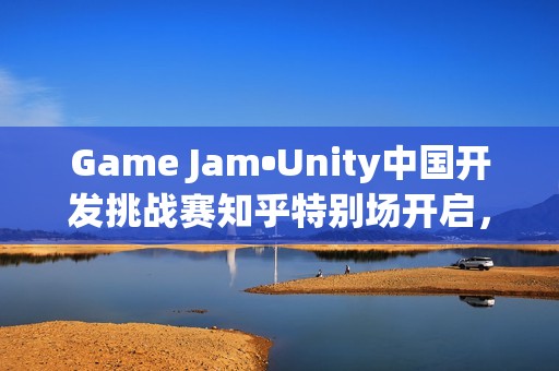 Game Jam•Unity中国开发挑战赛知乎特别场开启，5部作品直通决赛