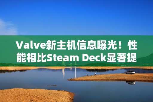 Valve新主机信息曝光！性能相比Steam Deck显著提升