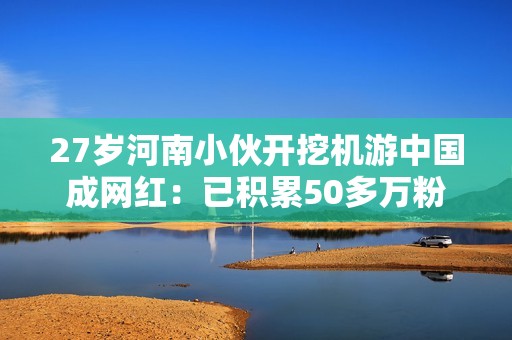 27岁河南小伙开挖机游中国成网红：已积累50多万粉丝