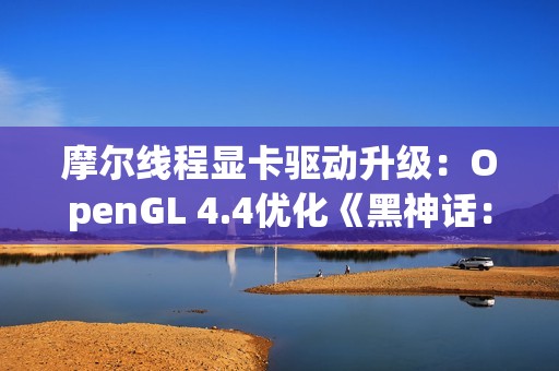 摩尔线程显卡驱动升级：OpenGL 4.4优化《黑神话：悟空》