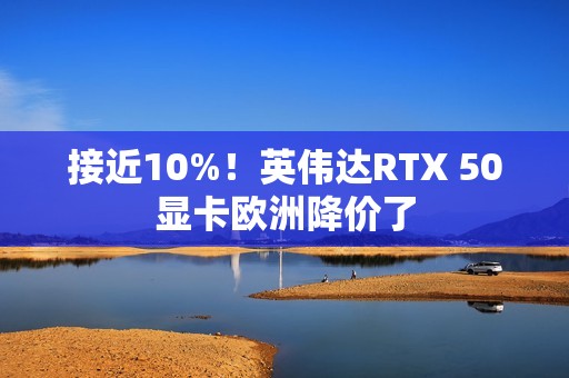 接近10%！英伟达RTX 50显卡欧洲降价了