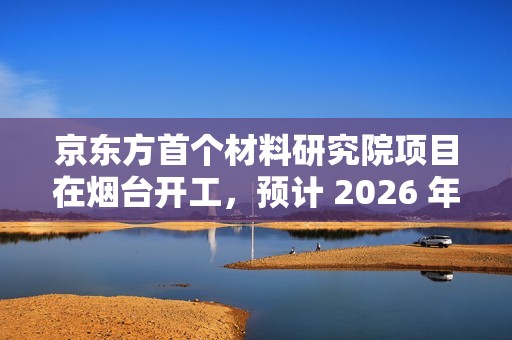 京东方首个材料研究院项目在烟台开工，预计 2026 年底投入使用