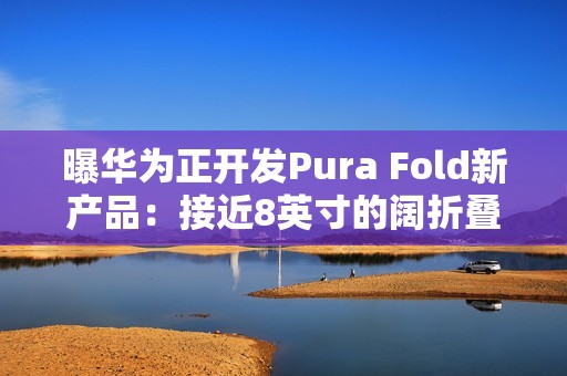 曝华为正开发Pura Fold新产品：接近8英寸的阔折叠