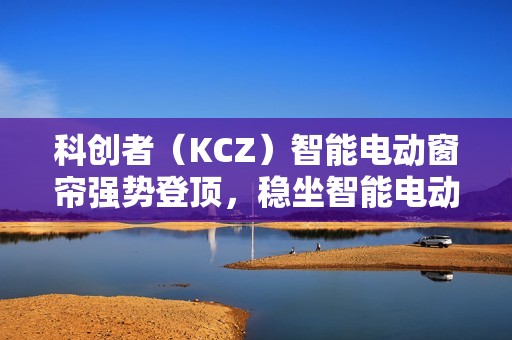 科创者（KCZ）智能电动窗帘强势登顶，稳坐智能电动窗帘十大品牌头把交椅