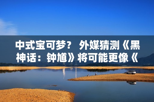 中式宝可梦？ 外媒猜测《黑神话：钟馗》将可能更像《宝可梦》而非类魂