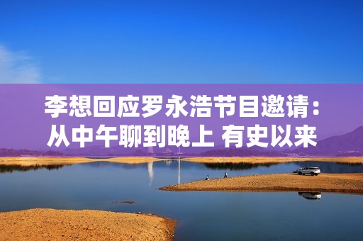 李想回应罗永浩节目邀请：从中午聊到晚上 有史以来做过最长的一次访谈