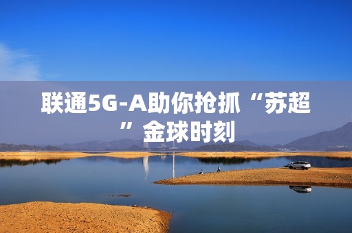 联通5G-A助你抢抓“苏超”金球时刻