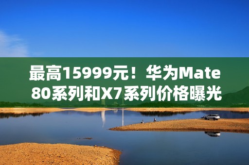 最高15999元！华为Mate 80系列和X7系列价格曝光