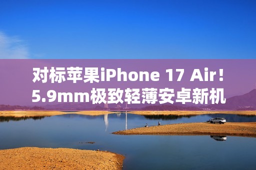 对标苹果iPhone 17 Air！5.9mm极致轻薄安卓新机渲染图曝光