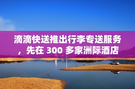 滴滴快送推出行李专送服务，先在 300 多家洲际酒店试点