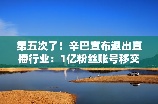 第五次了！辛巴宣布退出直播行业：1亿粉丝账号移交公司、我再不注意寿命只有8-10年