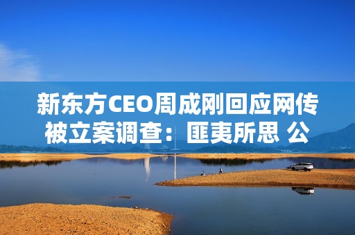 新东方CEO周成刚回应网传被立案调查：匪夷所思 公司已经报警