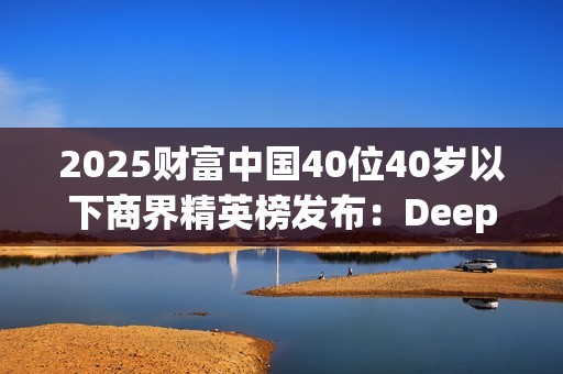 2025财富中国40位40岁以下商界精英榜发布：DeepSeek梁文锋排首位