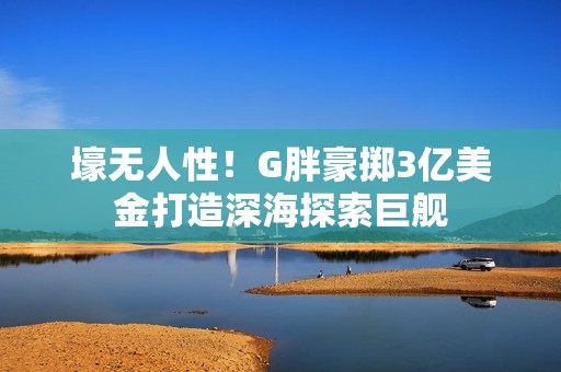 壕无人性！G胖豪掷3亿美金打造深海探索巨舰